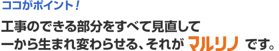 ココがポイント！工事のできる部分をすべて見直して一から生まれ変わらせる、それがマルリノです。
