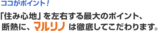 ココがポイント！「住み心地」を左右する最大のポイント、  断熱に、マルリノは徹底してこだわります。
