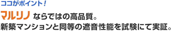 ココがポイント！　マルリノならではの高品質。新築マンションと同等の遮音性能を試験にて実証。