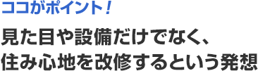 ココがポイント！　見た目や設備だけでなく、住み心地を改修するという発想
